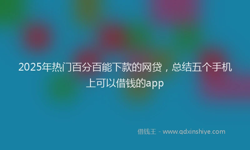2025年热门百分百能下款的网贷，总结五个手机上可以借钱的app