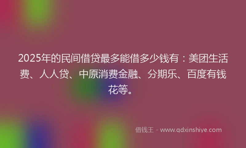 2025年的民间借贷最多能借多少钱有：美团生活费、人人贷、中原消费金融、分期乐、百度有钱花等。