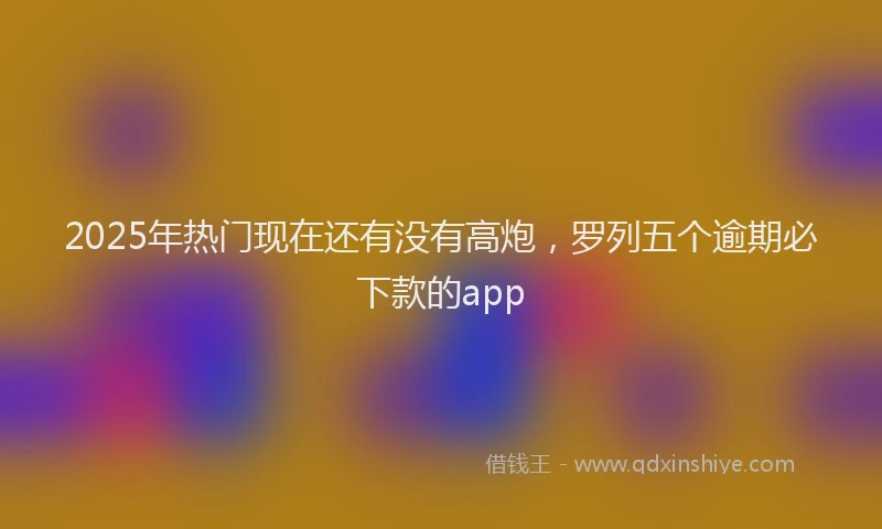 2025年热门现在还有没有高炮，罗列五个逾期必下款的app