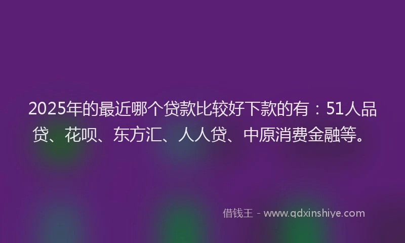 2025年的最近哪个贷款比较好下款的有：51人品贷、花呗、东方汇、人人贷、中原消费金融等。