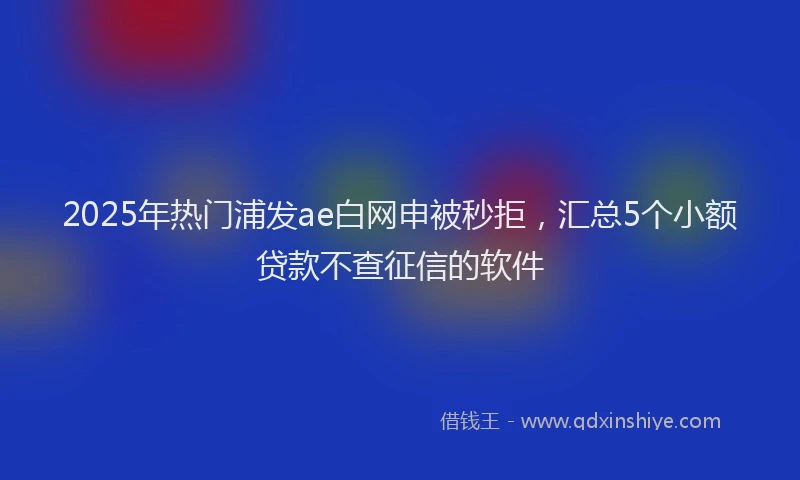 2025年热门浦发ae白网申被秒拒，汇总5个小额贷款不查征信的软件
