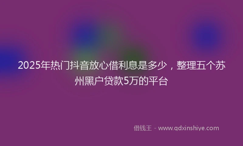 2025年热门抖音放心借利息是多少，整理五个苏州黑户贷款5万的平台