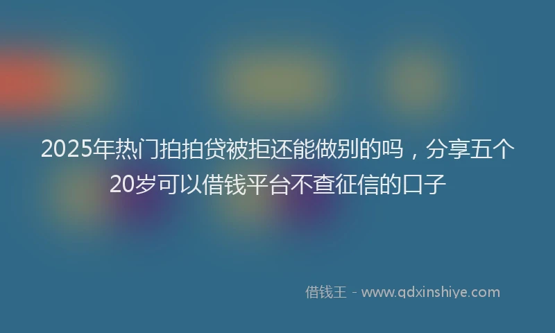 2025年热门拍拍贷被拒还能做别的吗，分享五个20岁可以借钱平台不查征信的口子