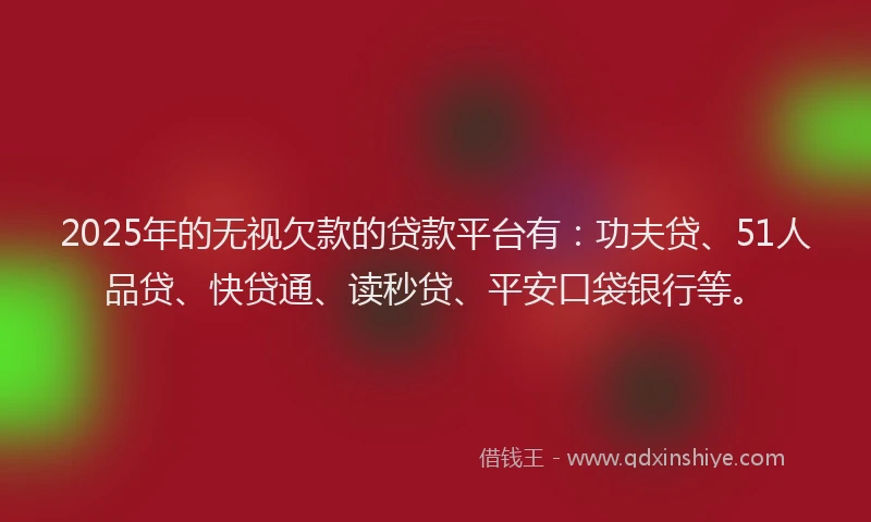 2025年的无视欠款的贷款平台有：功夫贷、51人品贷、快贷通、读秒贷、平安口袋银行等。