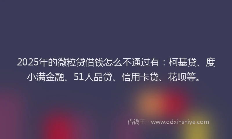 2025年的微粒贷借钱怎么不通过有：柯基贷、度小满金融、51人品贷、信用卡贷、花呗等。