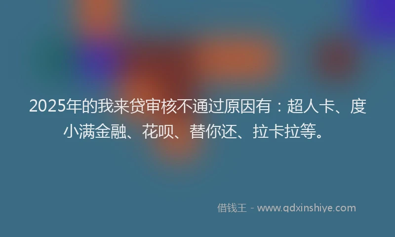 2025年的我来贷审核不通过原因有：超人卡、度小满金融、花呗、替你还、拉卡拉等。