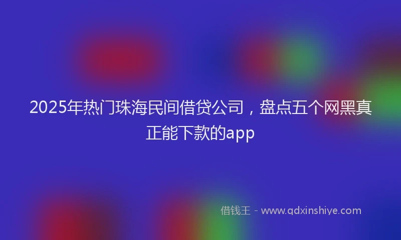2025年热门珠海民间借贷公司，盘点五个网黑真正能下款的app