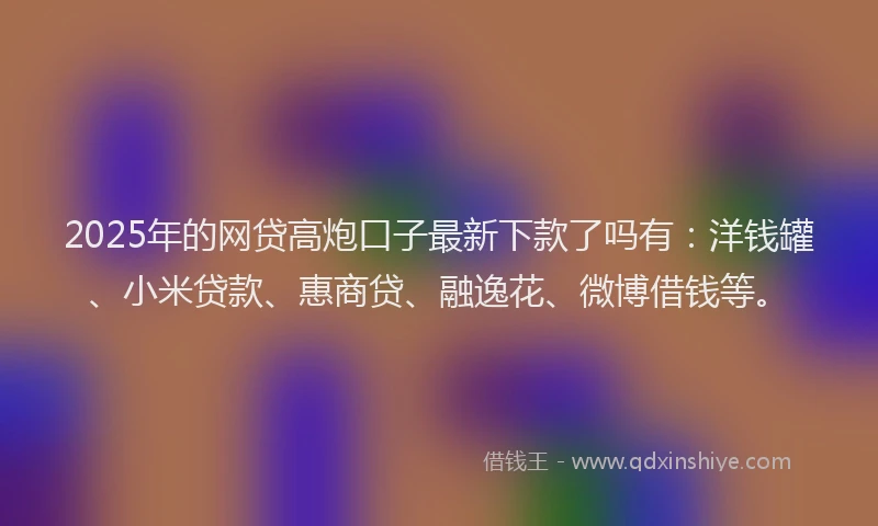 2025年的网贷高炮口子最新下款了吗有：洋钱罐、小米贷款、惠商贷、融逸花、微博借钱等。