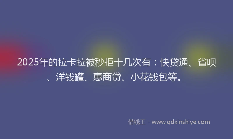 2025年的拉卡拉被秒拒十几次有：快贷通、省呗、洋钱罐、惠商贷、小花钱包等。