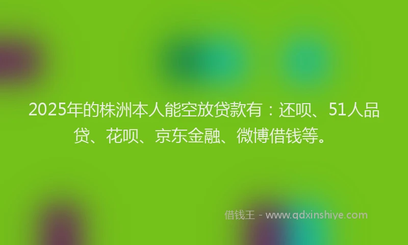 2025年的株洲本人能空放贷款有：还呗、51人品贷、花呗、京东金融、微博借钱等。