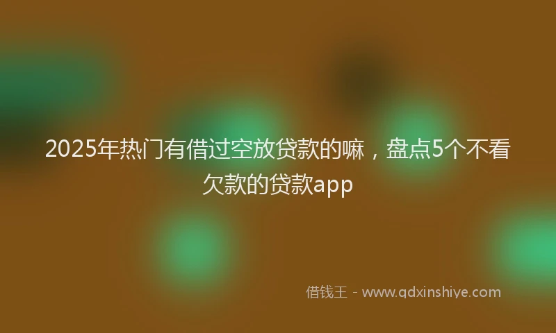 2025年热门有借过空放贷款的嘛，盘点5个不看欠款的贷款app