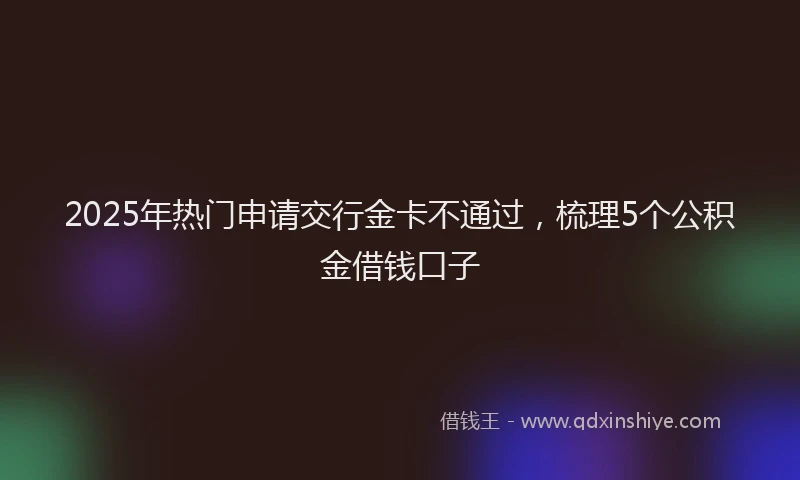 2025年热门申请交行金卡不通过，梳理5个公积金借钱口子