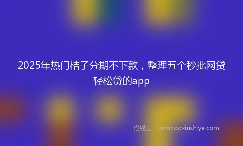 2025年热门桔子分期不下款，整理五个秒批网贷轻松贷的app