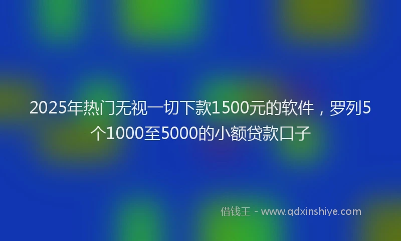 2025年热门无视一切下款1500元的软件，罗列5个1000至5000的小额贷款口子