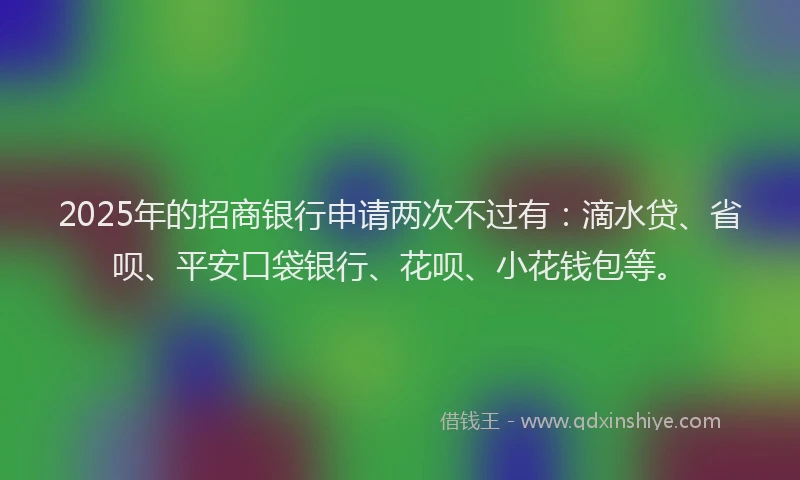 2025年的招商银行申请两次不过有：滴水贷、省呗、平安口袋银行、花呗、小花钱包等。
