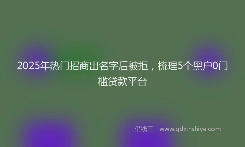 2025年热门招商出名字后被拒，梳理5个黑户0门槛贷款平台