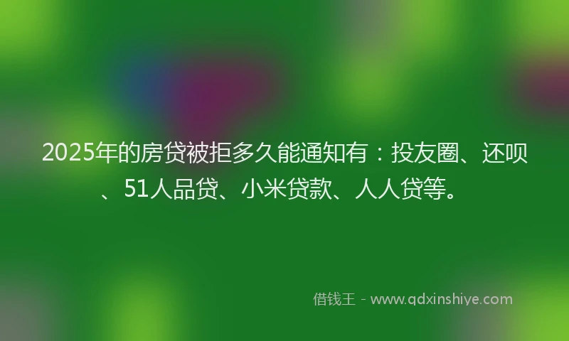 2025年的房贷被拒多久能通知有：投友圈、还呗、51人品贷、小米贷款、人人贷等。