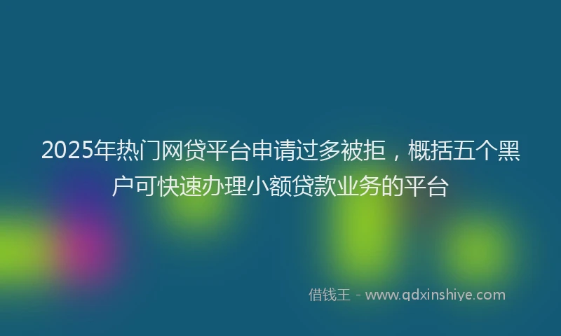 2025年热门网贷平台申请过多被拒，概括五个黑户可快速办理小额贷款业务的平台