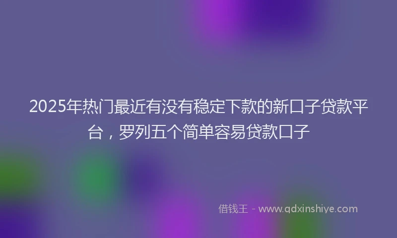 2025年热门最近有没有稳定下款的新口子贷款平台，罗列五个简单容易贷款口子
