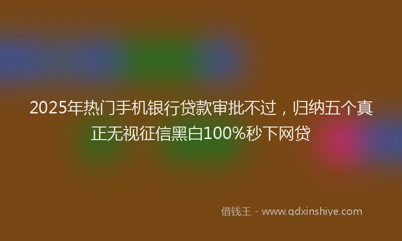2025年热门手机银行贷款审批不过，归纳五个真正无视征信黑白100%秒下网贷