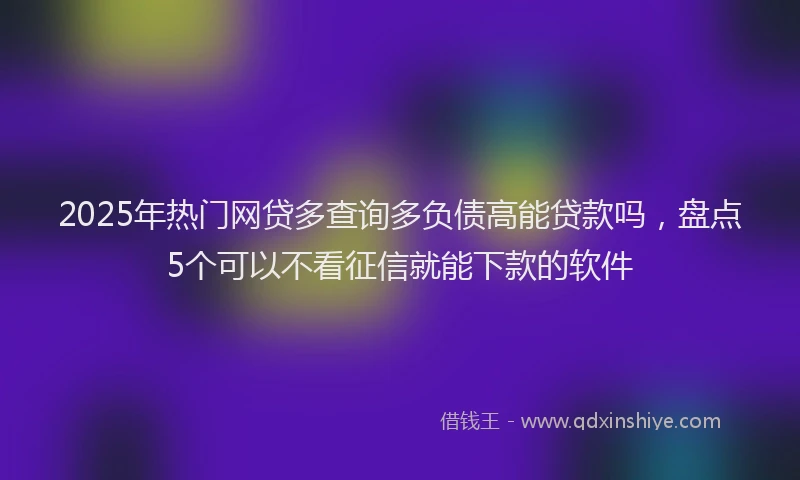 2025年热门网贷多查询多负债高能贷款吗，盘点5个可以不看征信就能下款的软件