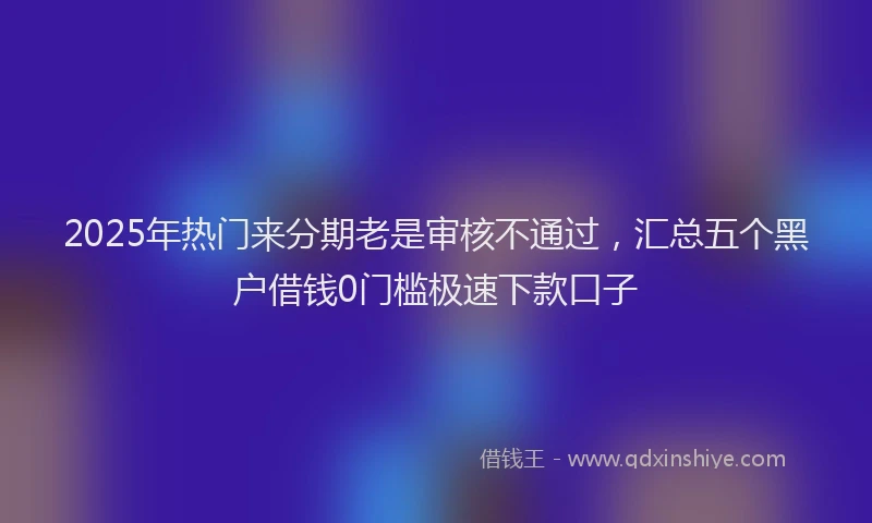 2025年热门来分期老是审核不通过，汇总五个黑户借钱0门槛极速下款口子