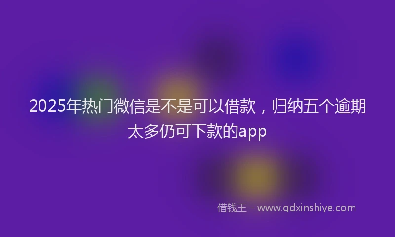 2025年热门微信是不是可以借款，归纳五个逾期太多仍可下款的app