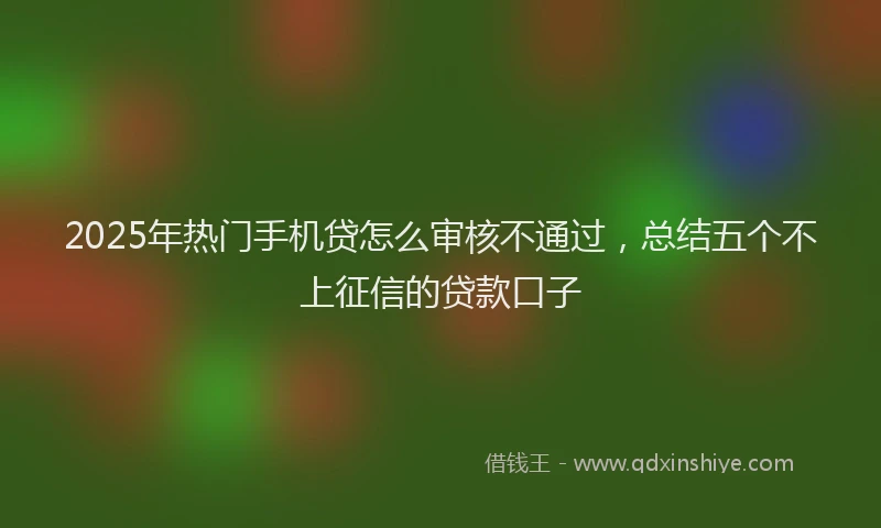 2025年热门手机贷怎么审核不通过，总结五个不上征信的贷款口子