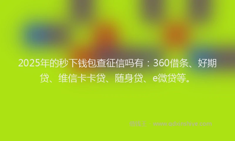 2025年的秒下钱包查征信吗有：360借条、好期贷、维信卡卡贷、随身贷、e微贷等。