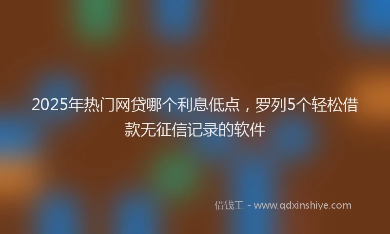 2025年热门网贷哪个利息低点，罗列5个轻松借款无征信记录的软件