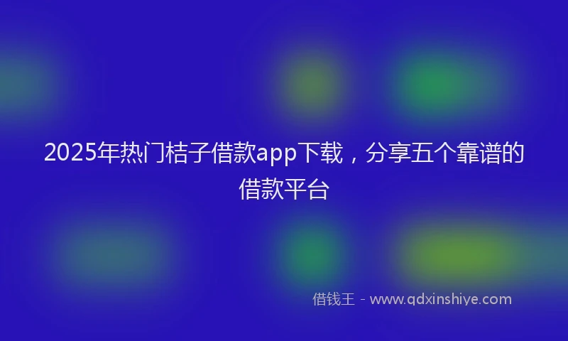 2025年热门桔子借款app下载，分享五个靠谱的借款平台
