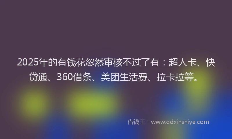2025年的有钱花忽然审核不过了有：超人卡、快贷通、360借条、美团生活费、拉卡拉等。