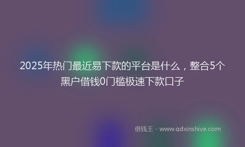 2025年热门最近易下款的平台是什么，整合5个黑户借钱0门槛极速下款口子