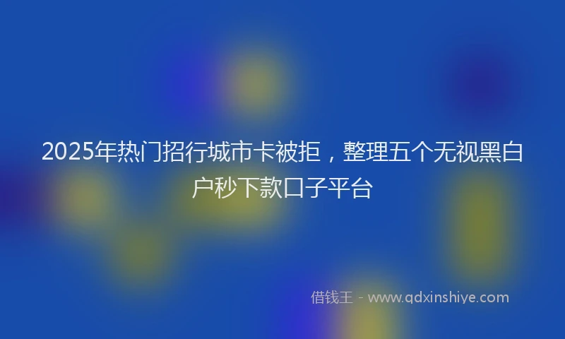 2025年热门招行城市卡被拒，整理五个无视黑白户秒下款口子平台