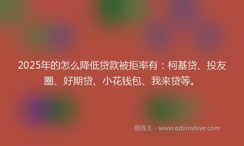 2025年的怎么降低贷款被拒率有：柯基贷、投友圈、好期贷、小花钱包、我来贷等。