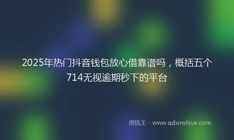 2025年热门抖音钱包放心借靠谱吗，概括五个714无视逾期秒下的平台