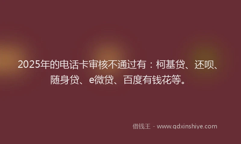 2025年的电话卡审核不通过有：柯基贷、还呗、随身贷、e微贷、百度有钱花等。