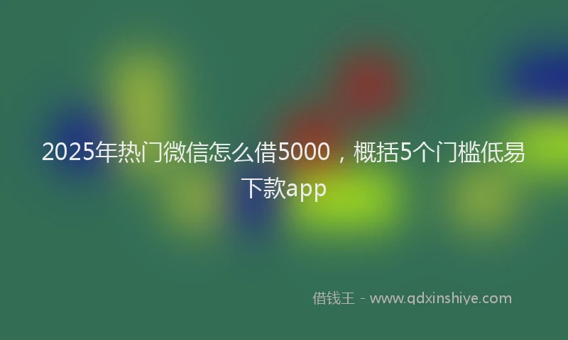 2025年热门微信怎么借5000，概括5个门槛低易下款app