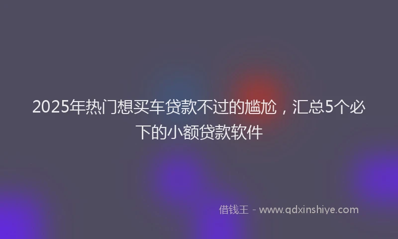 2025年热门想买车贷款不过的尴尬，汇总5个必下的小额贷款软件