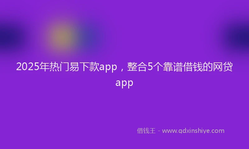 2025年热门易下款app，整合5个靠谱借钱的网贷app