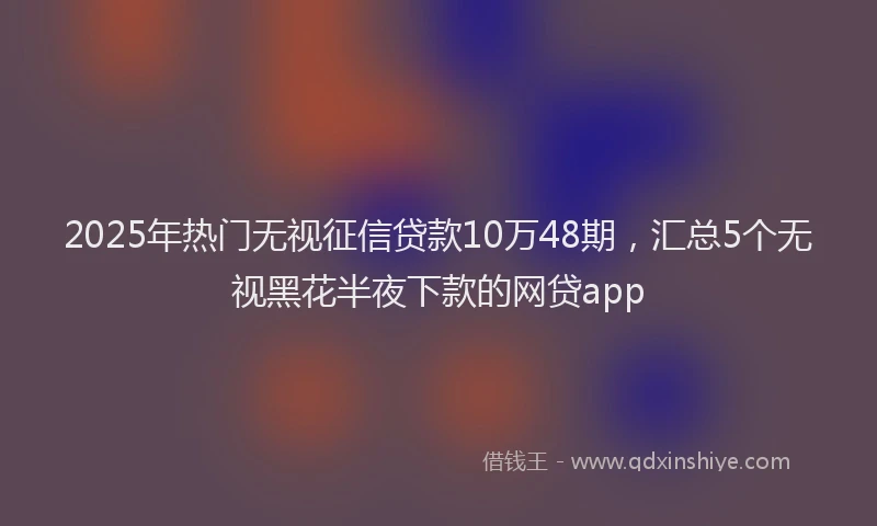 2025年热门无视征信贷款10万48期，汇总5个无视黑花半夜下款的网贷app