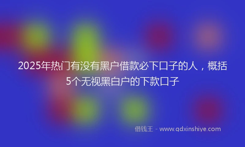 2025年热门有没有黑户借款必下口子的人，概括5个无视黑白户的下款口子