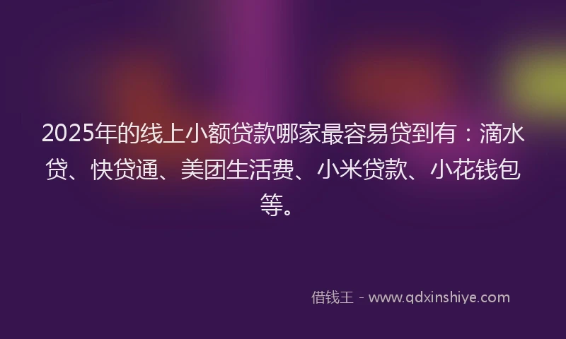 2025年的线上小额贷款哪家最容易贷到有：滴水贷、快贷通、美团生活费、小米贷款、小花钱包等。