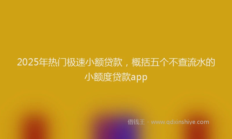 2025年热门极速小额贷款，概括五个不查流水的小额度贷款app