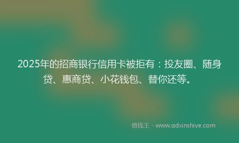 2025年的招商银行信用卡被拒有：投友圈、随身贷、惠商贷、小花钱包、替你还等。