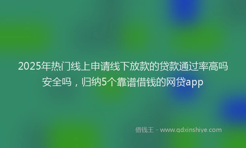2025年热门线上申请线下放款的贷款通过率高吗安全吗，归纳5个靠谱借钱的网贷app
