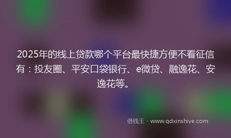 2025年的线上贷款哪个平台最快捷方便不看征信有：投友圈、平安口袋银行、e微贷、融逸花、安逸花等。
