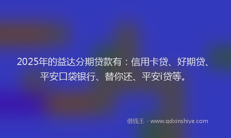 2025年的益达分期贷款有：信用卡贷、好期贷、平安口袋银行、替你还、平安i贷等。