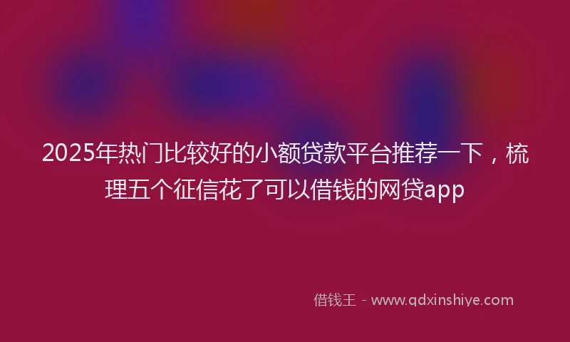 2025年热门比较好的小额贷款平台推荐一下，梳理五个征信花了可以借钱的网贷app