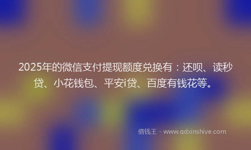 2025年的微信支付提现额度兑换有：还呗、读秒贷、小花钱包、平安i贷、百度有钱花等。